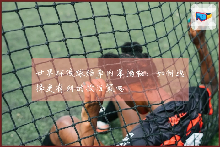 世界杯滚球赔率内幕揭秘，如何选择更有利的投注策略