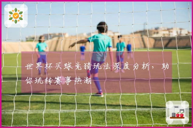 世界杯买球竞猜玩法深度分析，助你玩转赛事热潮
