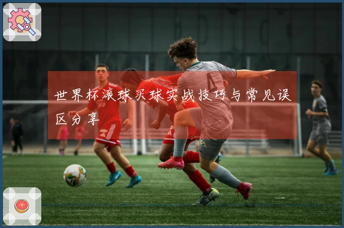 世界杯滚球买球实战技巧与常见误区分享