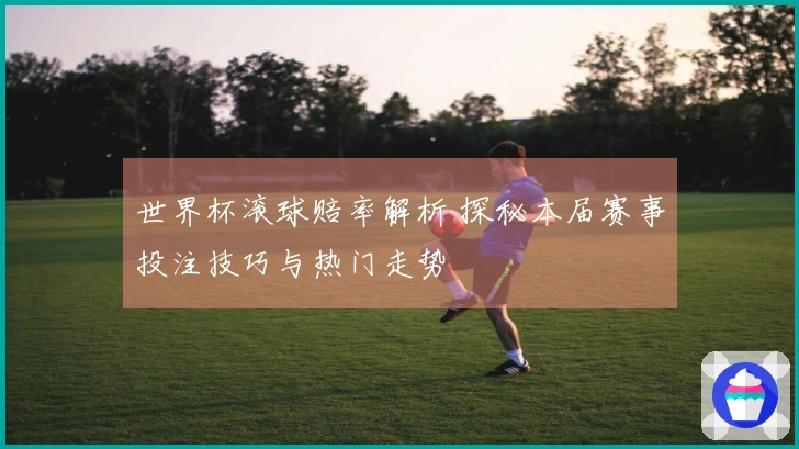 世界杯滚球赔率解析 探秘本届赛事投注技巧与热门走势